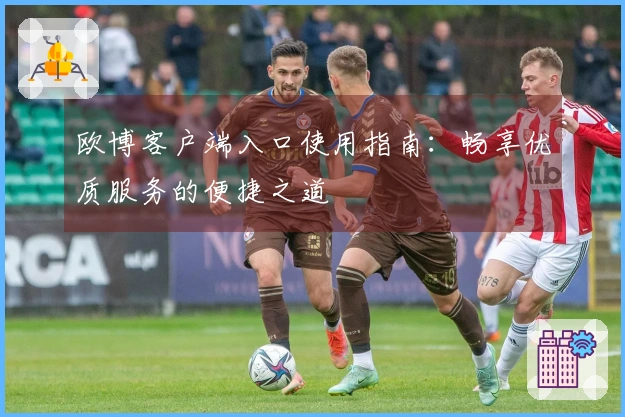 欧博客户端入口使用指南：畅享优质服务的便捷之道