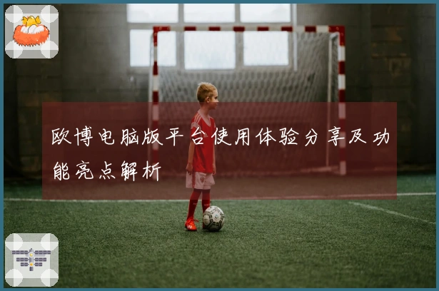 欧博电脑版平台使用体验分享及功能亮点解析