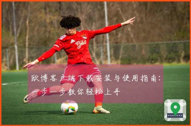 欧博客户端下载安装与使用指南：一步一步教你轻松上手